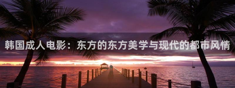 99人人看视频：韩国成人电影：东方的东方美学与现代的都市风情